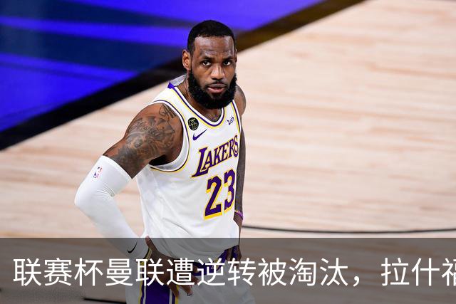 联赛杯曼联遭逆转被淘汰，拉什福德回归，“红魔”的病却更糟了